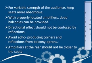 T
H
E
A
T
R
E
Z
O
N
E
For variable strength of the audience, keep
seats more absorptive.
With properly located amplifiers, deep
balconies can be provided.
Directional effect should not be confused by
reflections.
Avoid echo- producing corners and
reflections from balcony-aprons.
Amplifiers at the rear should not be closer to
the seats.
 