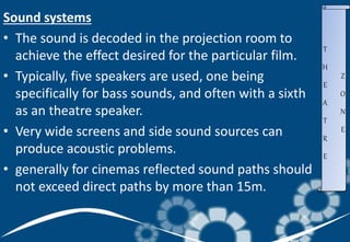 Sound systems
• The sound is decoded in the projection room to
achieve the effect desired for the particular film.
• Typically, five speakers are used, one being
specifically for bass sounds, and often with a sixth
as an theatre speaker.
• Very wide screens and side sound sources can
produce acoustic problems.
• generally for cinemas reflected sound paths should
not exceed direct paths by more than 15m.
T
H
E
A
T
R
E
Z
O
N
E
 