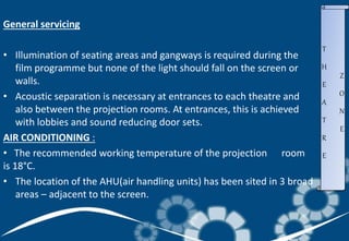 General servicing
• Illumination of seating areas and gangways is required during the
film programme but none of the light should fall on the screen or
walls.
• Acoustic separation is necessary at entrances to each theatre and
also between the projection rooms. At entrances, this is achieved
with lobbies and sound reducing door sets.
AIR CONDITIONING :
• The recommended working temperature of the projection room
is 18°C.
• The location of the AHU(air handling units) has been sited in 3 broad
areas – adjacent to the screen.
T
H
E
A
T
R
E
Z
O
N
E
 