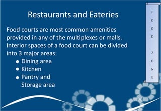 Food courts are most common amenities
provided in any of the multiplexes or malls.
Interior spaces of a food court can be divided
into 3 major areas:
Dining area
Kitchen
Pantry and
Storage area
Restaurants and Eateries F
O
O
D
Z
O
N
E
 