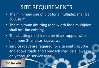 • The minimum size of plot for a multiplex shall be
3000sq.m
• The minimum abutting road width for a multiplex
shall be 18m existing.
• The abutting road has to be black-topped with
minimum 2-lane carriageways.
• Service roads are required for site abutting 30m
and above roads and approach shall be allowed
only through service road.
SITE REQUIREMENTS
 