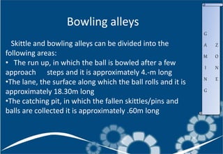 Skittle and bowling alleys can be divided into the
following areas:
• The run up, in which the ball is bowled after a few
approach steps and it is approximately 4.-m long
•The lane, the surface along which the ball rolls and it is
approximately 18.30m long
•The catching pit, in which the fallen skittles/pins and
balls are collected it is approximately .60m long
Bowling alleys
G
A
M
I
N
G
Z
O
N
E
 