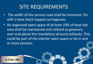 • The width of the service road shall be minimum 7m
with 2-lane black-topped carriageway.
• An organised open space of at least 10% of total site
area shall be maintained and utilised as greenery
over and above the mandatory alround setbacks. This
could be part of the interior open space or be in one
or more pockets.
SITE REQUIREMENTS
 