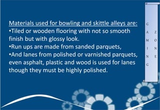 Materials used for bowling and skittle alleys are:
•Tiled or wooden flooring with not so smooth
finish but with glossy look.
•Run ups are made from sanded parquets,
•And lanes from polished or varnished parquets,
even asphalt, plastic and wood is used for lanes
though they must be highly polished.
G
A
M
I
N
G
Z
O
N
E
 