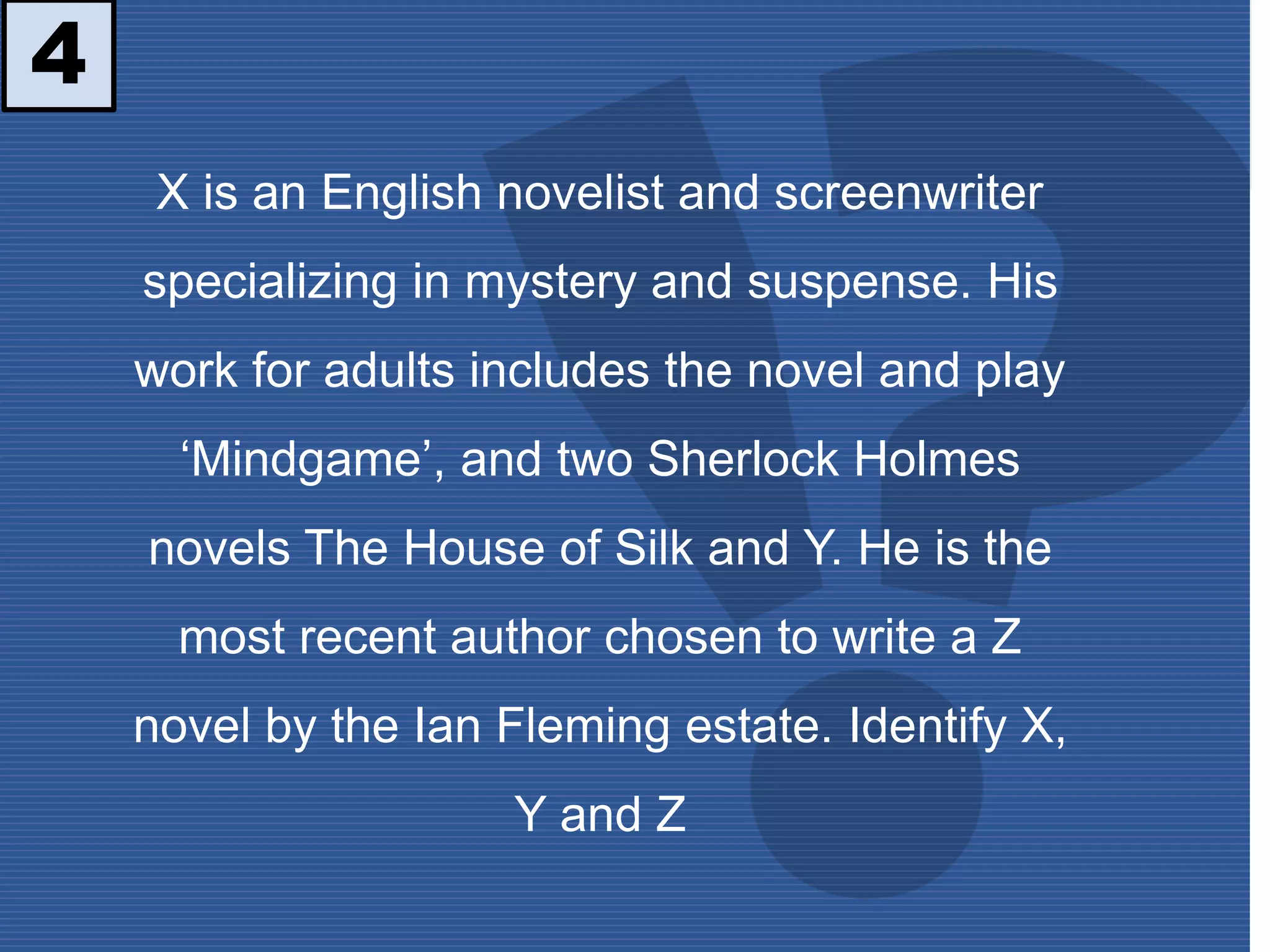 4
X is an English novelist and screenwriter
specializing in mystery and suspense. His
work for adults includes the novel and play
‘Mindgame’, and two Sherlock Holmes
novels The House of Silk and Y. He is the
most recent author chosen to write a Z
novel by the Ian Fleming estate. Identify X,
Y and Z
 