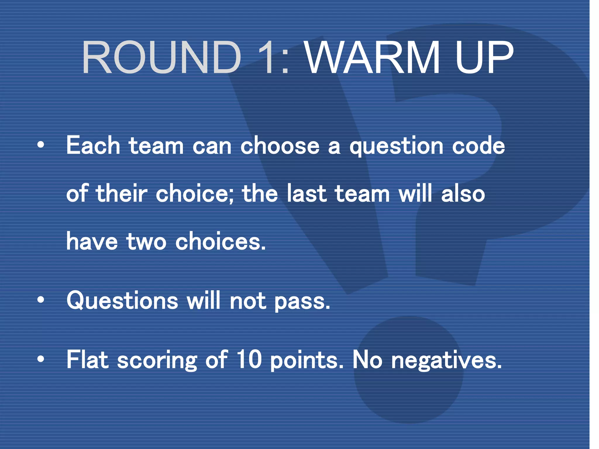ROUND 1: WARM UP
• Each team can choose a question code
of their choice; the last team will also
have two choices.
• Questions will not pass.
• Flat scoring of 10 points. No negatives.
 