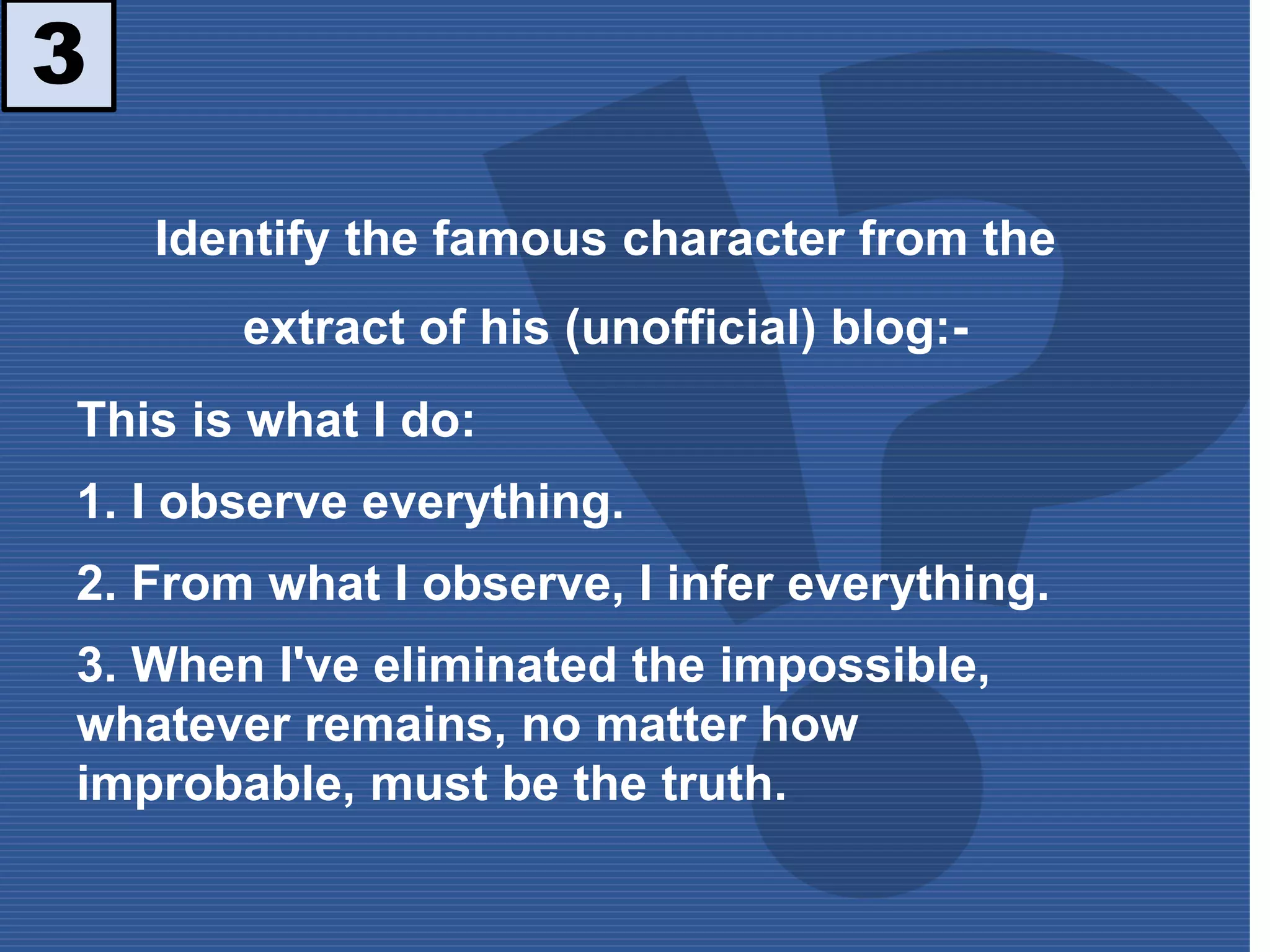 3
Identify the famous character from the
extract of his (unofficial) blog:-
This is what I do:
1. I observe everything.
2. From what I observe, I infer everything.
3. When I've eliminated the impossible,
whatever remains, no matter how
improbable, must be the truth.
 