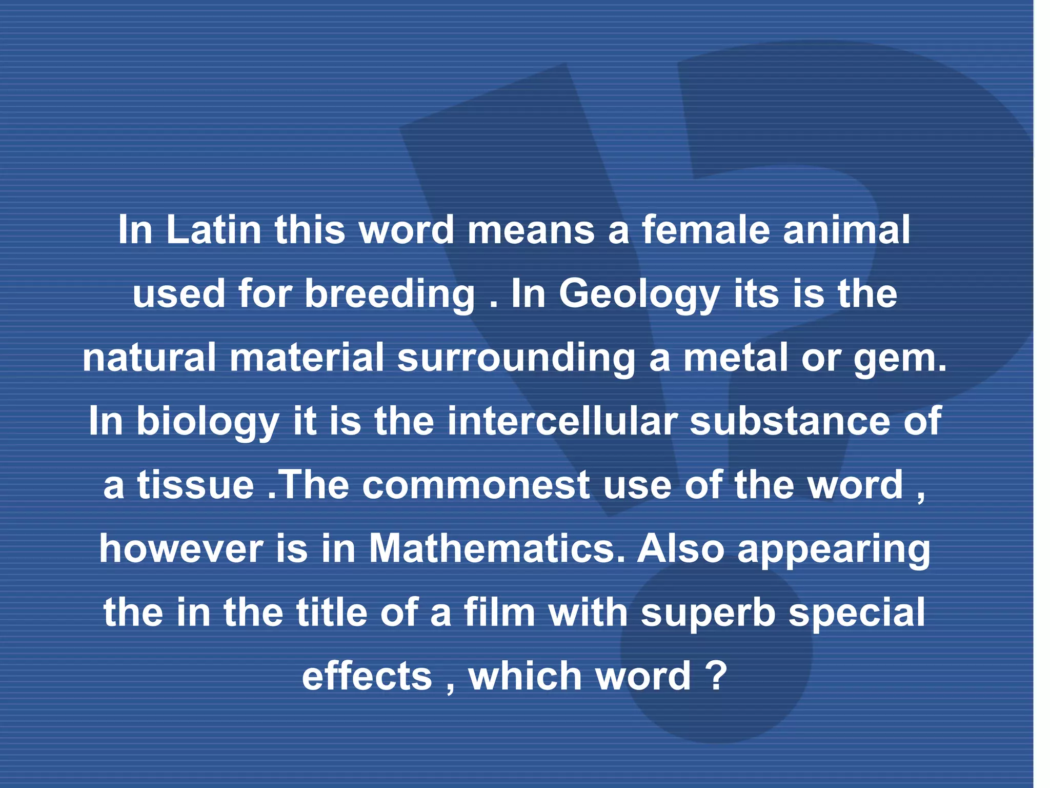 In Latin this word means a female animal
used for breeding . In Geology its is the
natural material surrounding a metal or gem.
In biology it is the intercellular substance of
a tissue .The commonest use of the word ,
however is in Mathematics. Also appearing
the in the title of a film with superb special
effects , which word ?
 