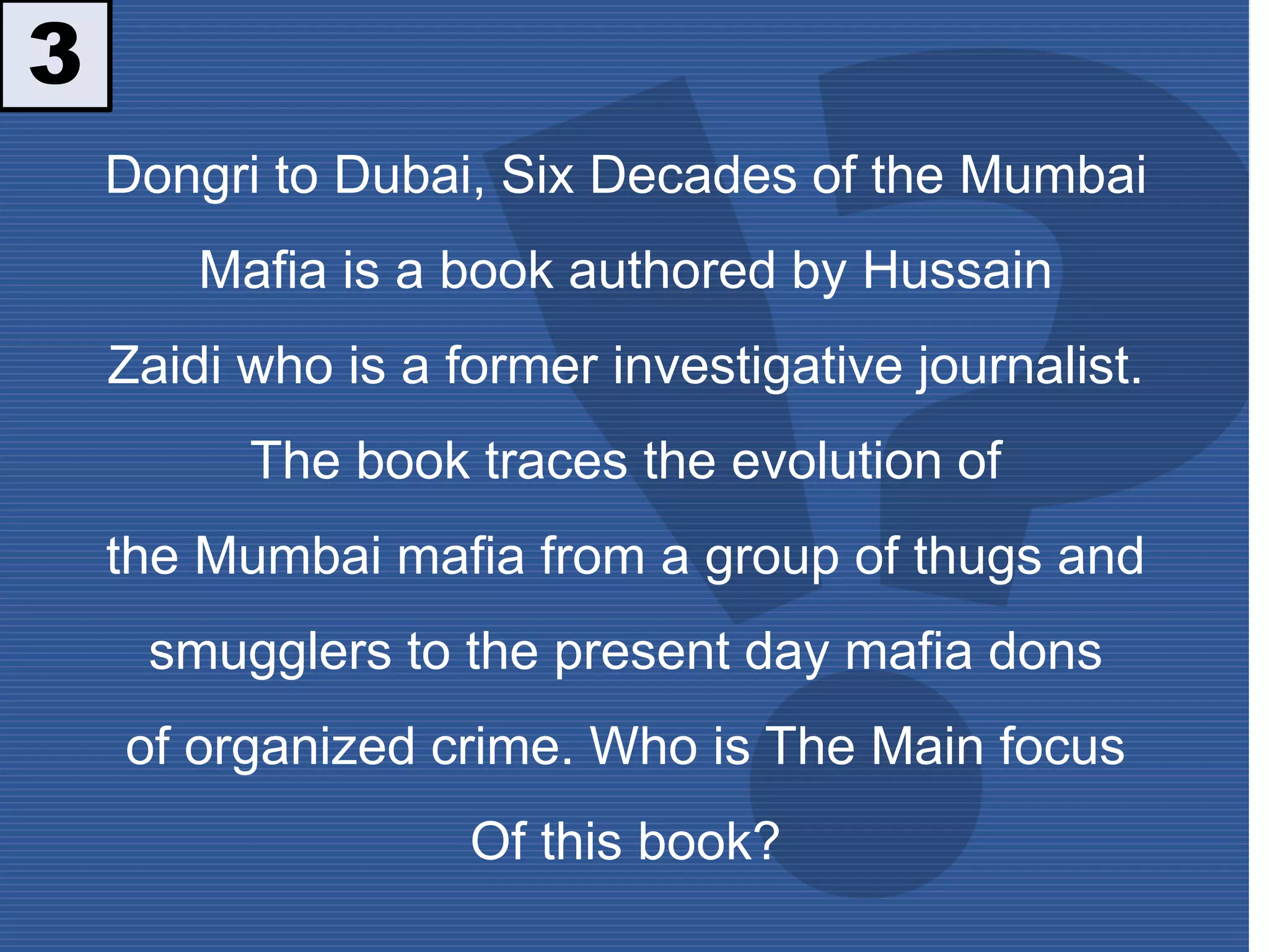 Dongri to Dubai, Six Decades of the Mumbai
Mafia is a book authored by Hussain
Zaidi who is a former investigative journalist.
The book traces the evolution of
the Mumbai mafia from a group of thugs and
smugglers to the present day mafia dons
of organized crime. Who is The Main focus
Of this book?
3
 
