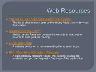    YALSA Quick Picks for Reluctant Readers
    • This list is chosen each year by the Young Adult Library Services
      Association.

   ReadKiddoRead.com
    • Author James Patterson created this website to read out to
      parents to help get kids reading.

   GuysRead.com
    • A website dedicated to recommending literature for boys.

   RHI: Reaching Reluctant Readers
    • A publication by Random House, Inc. Teacher guides are
      available and you can request a free copy of the publication.
 