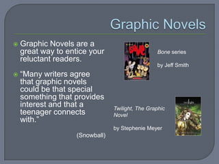    Graphic Novels are a
    great way to entice your                      Bone series
    reluctant readers.
                                                  by Jeff Smith
   “Many writers agree
    that graphic novels
    could be that special
    something that provides
    interest and that a          Twilight, The Graphic
    teenager connects            Novel
    with.”
                                 by Stephenie Meyer
                    (Snowball)
 