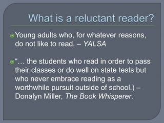  Young adults who, for whatever reasons,
 do not like to read. – YALSA

 “… the students who read in order to pass
 their classes or do well on state tests but
 who never embrace reading as a
 worthwhile pursuit outside of school.) –
 Donalyn Miller, The Book Whisperer.
 