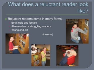    Reluctant readers come in many forms:
    • Both male and female
    • Able readers or struggling readers
    • Young and old
                                (Lesesne)
 