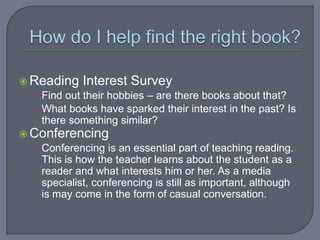  Reading Interest Survey
  • Find out their hobbies – are there books about that?
  • What books have sparked their interest in the past? Is
    there something similar?
 Conferencing
  • Conferencing is an essential part of teaching reading.
    This is how the teacher learns about the student as a
    reader and what interests him or her. As a media
    specialist, conferencing is still as important, although
    is may come in the form of casual conversation.
 