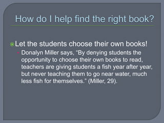  Let   the students choose their own books!
  • Donalyn Miller says, “By denying students the
   opportunity to choose their own books to read,
   teachers are giving students a fish year after year,
   but never teaching them to go near water, much
   less fish for themselves.” (Miller, 29).
 