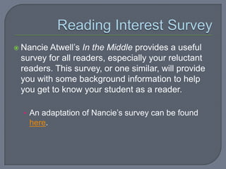  NancieAtwell’s In the Middle provides a useful
 survey for all readers, especially your reluctant
 readers. This survey, or one similar, will provide
 you with some background information to help
 you get to know your student as a reader.

  • An adaptation of Nancie’s survey can be found
   here.
 