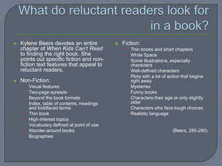   Kylene Beers devotes an entire               Fiction:
    chapter of When Kids Can’t Read                • Thin books and short chapters
    to finding the right book. She                 • White Space
    points out specific fiction and non-           • Some illustrations, especially
    fiction text features that appeal to               characters
    reluctant readers.                             •   Well-defined characters
                                                   •   Plots with a lot of action that begins
   Non-Fiction:                                       right away
     •   Visual features                           •   Mysteries
     •   Two-page spreads                          •   Funny books
     •   Beyond the book formats                   •   Characters their age or only slightly
     •   Index, table of contents, headings            older
         and boldfaced terms                       •   Characters who face tough choices
     •   Thin book                                 •   Realistic language
     •   High-interest topics
     •   Vocabulary defined at point of use
     •   Wander-around books                                                (Beers, 285-290).
     •   Biographies
 
