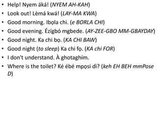 • Help! Nyem áká! (NYEM AH-KAH) 
• Look out! Lèmá kwá! (LAY-MA KWA) 
• Good morning. Ibọla chi. (e BORLA CHI) 
• Good evening. Ézígbó mgbede. (AY-ZEE-GBO MM-GBAYDAY) 
• Good night. Ka chi bọ. (KA CHI BAW) 
• Good night (to sleep) Ka chi fọ. (KA chi FOR) 
• I don't understand. À ghotaghím. 
• Where is the toilet? Ké ébé mpọsi dì? (keh EH BEH mmPose 
D) 
 