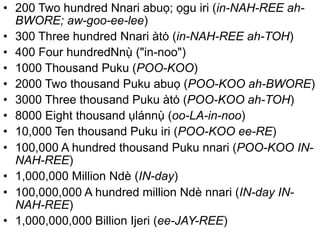 • 200 Two hundred Nnari abuọ; ọgu iri (in-NAH-REE ah- 
BWORE; aw-goo-ee-lee) 
̀ 
ụ• 300 Three hundred Nnari àtȯ (in-NAH-REE ah-TOH) 
• 400 Four hundredNn("in-noo") 
̀ 
• 1000 ụThousand Puku (POO-KOO) 
• 2000 Two thousand Puku abuọ (POO-KOO ah-BWORE) 
• 3000 Three thousand Puku àtȯ (POO-KOO ah-TOH) 
• 8000 Eight thousand ụlánn(oo-LA-in-noo) 
• 10,000 Ten thousand Puku iri (POO-KOO ee-RE) 
• 100,000 A hundred thousand Puku nnari (POO-KOO IN-NAH- 
REE) 
• 1,000,000 Million Ndè (IN-day) 
• 100,000,000 A hundred million Ndè nnari (IN-day IN-NAH- 
REE) 
• 1,000,000,000 Billion Ijeri (ee-JAY-REE) 
 