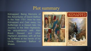 Plot summary
Kidnapped: Being Memoirs of
the Adventures of David Balfour
in the Year 1751: How he was
Kidnapped and Cast away; his
Sufferings in a Desert Isle; his
Journey in the Wild Highlands;
his acquaintance with Alan
Breck Stewart and other
Highland Jacobites; with all that
he Suffered at the hands of his
Uncle, Ebenezer Balfour of
Shaws.
 