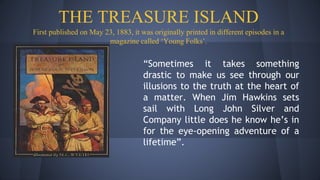 THE TREASURE ISLAND
First published on May 23, 1883, it was originally printed in different episodes in a
magazine called ‘Young Folks’.
“Sometimes it takes something
drastic to make us see through our
illusions to the truth at the heart of
a matter. When Jim Hawkins sets
sail with Long John Silver and
Company little does he know he’s in
for the eye-opening adventure of a
lifetime”.
 