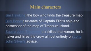 Main characters
Jim Hawkins: the boy who finds the treasure map
Billy Bones: ex-mate of Captain Flint's ship and
possessor of the map of Treasure Island.
Squire John Trelawney: a skilled marksman, he is
naive and hires the crew almost entirely on Long
John Silver's advice.
 