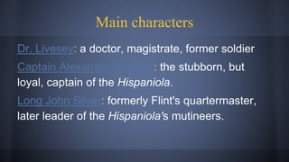 Main characters
Dr. Livesey: a doctor, magistrate, former soldier
Captain Alexander Smollett: the stubborn, but
loyal, captain of the Hispaniola.
Long John Silver: formerly Flint's quartermaster,
later leader of the Hispaniola's mutineers.
 