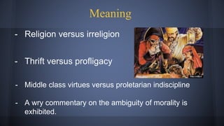 - Religion versus irreligion
- Thrift versus profligacy
- Middle class virtues versus proletarian indiscipline
- A wry commentary on the ambiguity of morality is
exhibited.
Meaning
 
