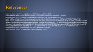 References
Retrieves from: http://en.wikipedia.org/wiki/Kidnapped_%28novel%29
Retrieved from: http://www.thefamouspeople.com/profiles/robert-louis-stevenson-2707.php
Retrieved from: https://readingrainbowblog.wordpress.com/tag/summer-adventures/
Retrieved from: http://www.thefamouspeople.com/profiles/robert-louis-stevenson-2707.php#PfOV3ZA7uV6JzsYV.99
https://www.google.com.co/search?q=robert+louis+stevenson+slideshare&rlz=1C1LENP_enCO623CO623&es_sm=93&biw=1366&
bih=667&source=lnms&tbm=isch&sa=X&ei=aqMuVbCLNsHfgwSHz4HIAg&ved=0CAYQ_AUoAQ#tbm=isch&q=robert+louis+stevenson
+&imgrc=TwGI10MMrEIpmM%253A%3BbExO5SHOjxKNdM%3Bhttp%253A%252F%252Fi.ytimg.com%252Fvi%252FUHwLJJvwKrw%252F
hqdefault.jpg%3Bhttp%253A%252F%252Fwww.youtube.com%252Fwatch%253Fv%253DUHwLJJvwKrw%3B480%3B360
Retrieved from: https://es.pinterest.com/pin/354588170631496484/
Retrieves from: http://en.wikipedia.org/wiki/Kidnapped_(novel)
 