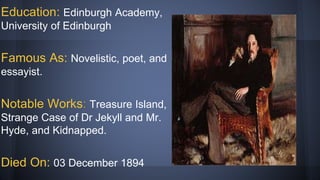 Education: Edinburgh Academy,
University of Edinburgh
Famous As: Novelistic, poet, and
essayist.
Notable Works: Treasure Island,
Strange Case of Dr Jekyll and Mr.
Hyde, and Kidnapped.
Died On: 03 December 1894
 