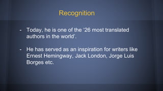 - Today, he is one of the ‘26 most translated
authors in the world’.
- He has served as an inspiration for writers like
Ernest Hemingway, Jack London, Jorge Luis
Borges etc.
Recognition
 