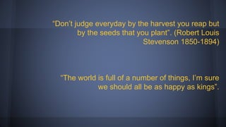 “Don’t judge everyday by the harvest you reap but
by the seeds that you plant”. (Robert Louis
Stevenson 1850-1894)
“The world is full of a number of things, I’m sure
we should all be as happy as kings”.
 