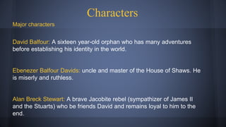 Characters
Major characters
David Balfour: A sixteen year-old orphan who has many adventures
before establishing his identity in the world.
Ebenezer Balfour Davids: uncle and master of the House of Shaws. He
is miserly and ruthless.
Alan Breck Stewart: A brave Jacobite rebel (sympathizer of James II
and the Stuarts) who be friends David and remains loyal to him to the
end.
 