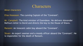 Characters
Minor characters
Elias Hoseason: The cunning Captain of the "Covenant".
Mr. Campbell: The kind minister of Essendean. He delivers Alexander
Balfours letter to David and directs the boy to the House of Shaws.
Ransom: An innocent cabin boy aboard the "Covenant".
Shuan: An expert seaman and a moody officer aboard the "Covenant". He
is responsible for the death of Ransom.
 