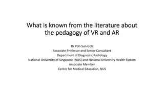 What is known from the literature about
the pedagogy of VR and AR
Dr Poh-Sun Goh
Associate Professor and Senior Consultant
Department of Diagnostic Radiology
National University of Singapore (NUS) and National University Health System
Associate Member
Center for Medical Education, NUS
Short version, Updated
 