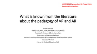 What is known from the literature
about the pedagogy of VR and AR
Dr Poh-Sun Goh
MBBS(Melb), FRCR, FAMS, MHPE(Maastricht), FAMEE
Associate Professor and Senior Consultant
Department of Diagnostic Radiology
National University of Singapore (NUS) and National University Health System
Associate Member
Center for Medical Education, NUS
AMEE 2018 Symposium 3B PowerPoint
Presentation Version
 
