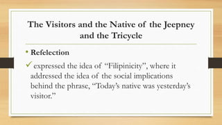 The Visitors and the Native of the Jeepney
and the Tricycle
• Refelection
expressed the idea of “Filipinicity”, where it
addressed the idea of the social implications
behind the phrase, “Today’s native was yesterday’s
visitor.”
 