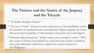 The Visitors and the Native of the Jeepney
and the Tricycle
“To Build a People’s Culture”
“Art out of Crisis”, focused on the social issue of the possibilities within
the domains for traditional and contemporary Filipino popular art forms
that are in grave jeopardy of decreasing its economic and social appeal.
Hornedo had pointed out, “Today’s native was yesterday’s visitor”. With
the events of history now behind us, it has left many marks of political
and social influences which have shaped the current situation in
the Philippines.
 