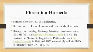Florentino Hornedo
• Born on October 16, 1938 in Batanes.
• He was born to Leon Hornedo and Bienvenida Hontomin.
• Hailing from Savidug, Sabtang, Batanes, Hornedo obtained
his BSE from the University of Santo Tomas in 1961. He
received his Masters in English and Philosophy from St.
Louis University in 1966 and 1972 respectively and his Ph.D.
in Literature from UST in 1977.
 