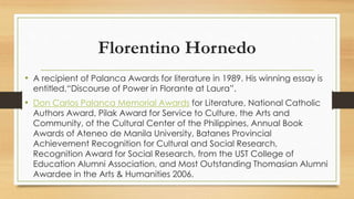 Florentino Hornedo
• A recipient of Palanca Awards for literature in 1989. His winning essay is
entitled,“Discourse of Power in Florante at Laura”.
• Don Carlos Palanca Memorial Awards for Literature, National Catholic
Authors Award, Pilak Award for Service to Culture, the Arts and
Community, of the Cultural Center of the Philippines, Annual Book
Awards of Ateneo de Manila University, Batanes Provincial
Achievement Recognition for Cultural and Social Research,
Recognition Award for Social Research, from the UST College of
Education Alumni Association, and Most Outstanding Thomasian Alumni
Awardee in the Arts & Humanities 2006.
 