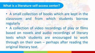 What is a literature self-access center?
• A small collection of books which are kept in the
classroom and from which students borrow
regularly
• A collection of video recordings of play or films
based on novels and audio recordings of literary
texts which students are encouraged to work
through on their own – perhaps after reading the
original literary text.
 