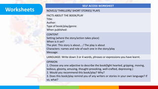 Worksheets
SELF ACCESS WORKSHEET
NOVELS/ THRILLERS/ SHORT STORIES/ PLAYS
FACTS ABOUT THE BOOK/PLAY
Title:
Author:
Type of book/play/genre:
When published:
CONTENT
Setting (where the story/action takes place)
When is it set?
The plot: This story is about… / The play is about
Characters: names and role of each one in the story/play
Message:
LANGUAGE: Write down 3 or 4 words, phrases or expressions you have learnt.
OPINION
1. Choose any one adjective to describe the book(light hearted, gripping, moving,
tedious, gloomy, amusing, thought-provoking, well-crafted, depressing.)
2. Would you recommend this book/play? Why?
3. Does this book/play remind you of any writers or stories in your own language? If
so, what?
 
