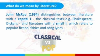 What do we mean by Literature?
John McRae (1994) distinguishes between literature
with a capital L - the classical texts e.g. Shakespeare,
Dickens - and literature with a small l, which refers to
popular fiction, fables and song lyrics.
 