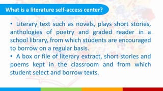 What is a literature self-access center?
• Literary text such as novels, plays short stories,
anthologies of poetry and graded reader in a
school library, from which students are encouraged
to borrow on a regular basis.
• A box or file of literary extract, short stories and
poems kept in the classroom and from which
student select and borrow texts.
 