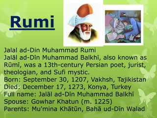 Rumi
Jalal ad-Din Muhammad Rumi
Jalāl ad-Dīn Muhammad Balkhī, also known as
Rūmī, was a 13th-century Persian poet, jurist,
theologian, and Sufi mystic.
Born: September 30, 1207, Vakhsh, Tajikistan
Died: December 17, 1273, Konya, Turkey
Full name: Jalāl ad-Dīn Muhammad Balkhī
Spouse: Gowhar Khatun (m. 1225)
Parents: Mu'mina Khātūn, Bahā ud-Dīn Walad

 