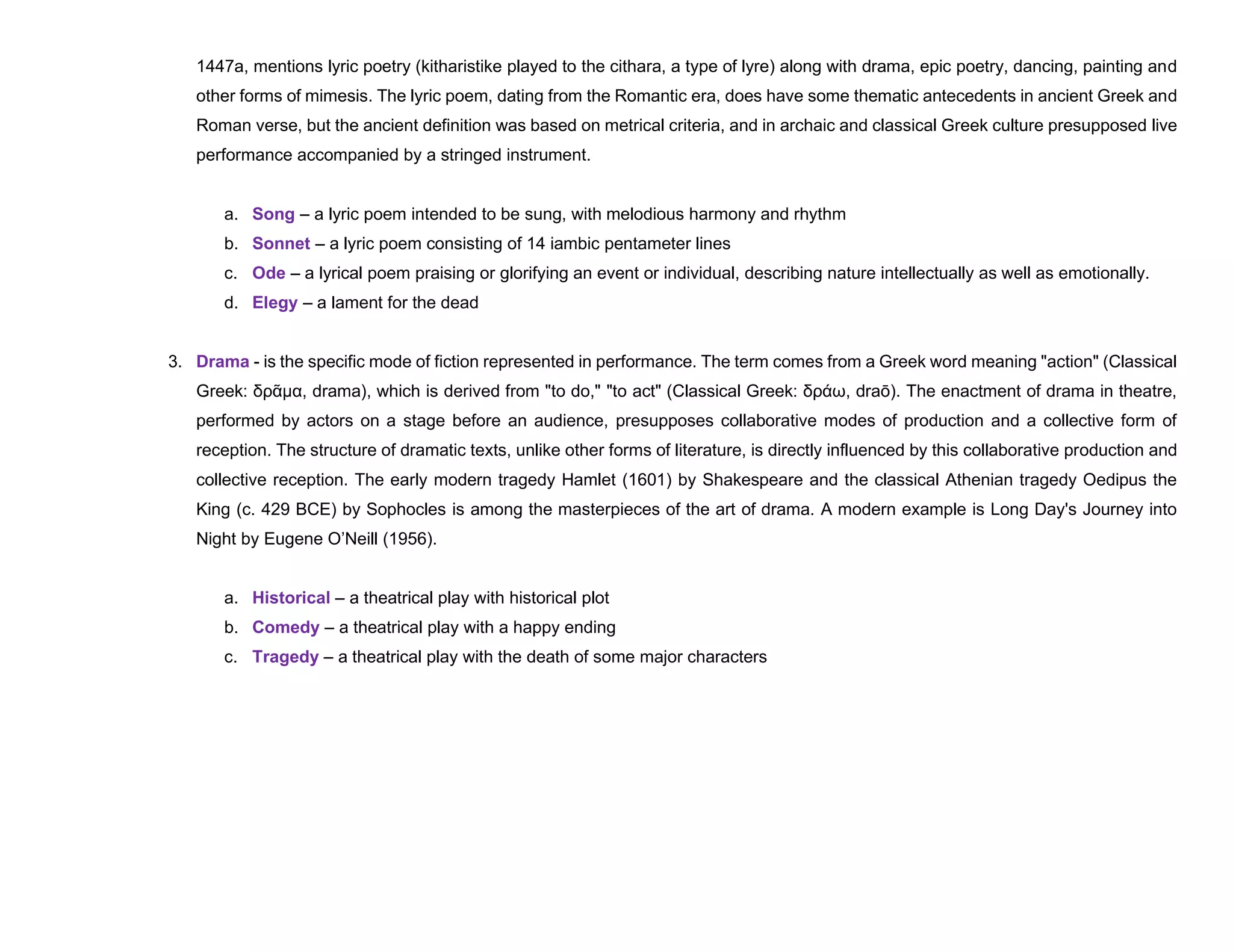1447a, mentions lyric poetry (kitharistike played to the cithara, a type of lyre) along with drama, epic poetry, dancing, painting and
other forms of mimesis. The lyric poem, dating from the Romantic era, does have some thematic antecedents in ancient Greek and
Roman verse, but the ancient definition was based on metrical criteria, and in archaic and classical Greek culture presupposed live
performance accompanied by a stringed instrument.
a. Song – a lyric poem intended to be sung, with melodious harmony and rhythm
b. Sonnet – a lyric poem consisting of 14 iambic pentameter lines
c. Ode – a lyrical poem praising or glorifying an event or individual, describing nature intellectually as well as emotionally.
d. Elegy – a lament for the dead
3. Drama - is the specific mode of fiction represented in performance. The term comes from a Greek word meaning "action" (Classical
Greek: δρᾶμα, drama), which is derived from "to do," "to act" (Classical Greek: δράω, draō). The enactment of drama in theatre,
performed by actors on a stage before an audience, presupposes collaborative modes of production and a collective form of
reception. The structure of dramatic texts, unlike other forms of literature, is directly influenced by this collaborative production and
collective reception. The early modern tragedy Hamlet (1601) by Shakespeare and the classical Athenian tragedy Oedipus the
King (c. 429 BCE) by Sophocles is among the masterpieces of the art of drama. A modern example is Long Day's Journey into
Night by Eugene O’Neill (1956).
a. Historical – a theatrical play with historical plot
b. Comedy – a theatrical play with a happy ending
c. Tragedy – a theatrical play with the death of some major characters
 