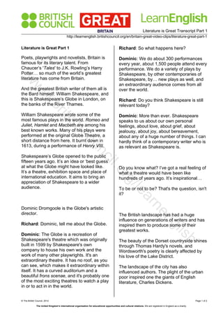 Literature is Great Transcript Part 1
http://learnenglish.britishcouncil.org/en/britain-great-video-clips/literature-great-part-1
© The British Council, 2012 Page 1 of 2
The United Kingdom’s international organisation for educational opportunities and cultural relations. We are registered in England as a charity.
Literature is Great Part 1
Poets, playwrights and novelists, Britain is
famous for its literary talent. From
Chaucer’s 'Tales' to J.K. Rowling’s Harry
Potter… so much of the world’s greatest
literature has come from Britain.
And the greatest British writer of them all is
the Bard himself: William Shakespeare, and
this is Shakespeare’s Globe in London, on
the banks of the River Thames.
William Shakespeare wrote some of the
most famous plays in the world. Romeo and
Juliet, Hamlet and Macbeth are among his
best known works. Many of his plays were
performed at the original Globe Theatre, a
short distance from here. It burnt down in
1613, during a performance of Henry VIII.
Shakespeare’s Globe opened to the public
fifteen years ago. It’s an idea or ‘best guess’
at what the Globe might have looked like.
It’s a theatre, exhibition space and place of
international education. It aims to bring an
appreciation of Shakespeare to a wider
audience.
Dominic Dromgoole is the Globe's artistic
director.
Richard: Dominic, tell me about the Globe.
Dominic: The Globe is a recreation of
Shakespeare's theatre which was originally
built in 1599 by Shakespeare's own
company to house his own work and the
work of many other playwrights. It's an
extraordinary theatre. It has no roof, as you
can see, which makes it extraordinary within
itself. It has a curved auditorium and a
beautiful frons scenae, and it's probably one
of the most exciting theatres to watch a play
in or to act in in the world.
Richard: So what happens here?
Dominic: We do about 300 performances
every year, about 1,500 people attend every
performance. We do a variety of plays by
Shakespeare, by other contemporaries of
Shakespeare, by… new plays as well, and
an extraordinary audience comes from all
over the world.
Richard: Do you think Shakespeare is still
relevant today?
Dominic: More than ever. Shakespeare
speaks to us about our own personal
feelings, about love, about grief, about
jealousy, about joy, about bereavement,
about any of a huge number of things. I can
hardly think of a contemporary writer who is
as relevant as Shakespeare is.
Do you know what? I’ve got a real feeling of
what a theatre would have been like
hundreds of years ago. It’s inspirational…
To be or not to be? That's the question, isn't
it?
The British landscape has had a huge
influence on generations of writers and has
inspired them to produce some of their
greatest works.
The beauty of the Dorset countryside shines
through Thomas Hardy's novels, and
Wordsworth's poetry is clearly affected by
his love of the Lake District.
The landscape of the city has also
influenced authors. The plight of the urban
poor inspired one the giants of English
literature, Charles Dickens.
w
w
w
.britishcouncil.org/learnenglish
 