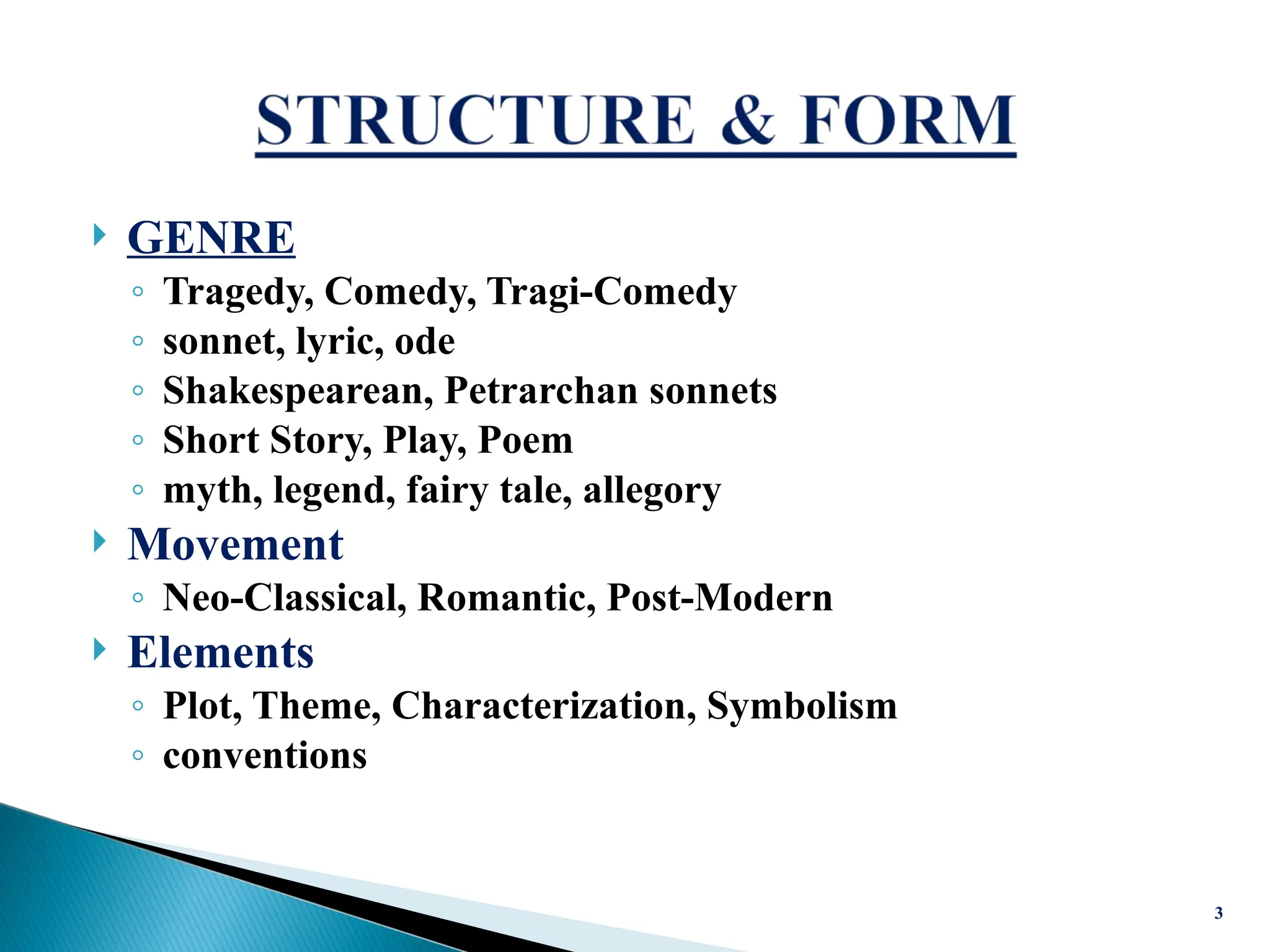  GENRE
◦ Tragedy, Comedy, Tragi-Comedy
◦ sonnet, lyric, ode
◦ Shakespearean, Petrarchan sonnets
◦ Short Story, Play, Poem
◦ myth, legend, fairy tale, allegory
 Movement
◦ Neo-Classical, Romantic, Post-Modern
 Elements
◦ Plot, Theme, Characterization, Symbolism
◦ conventions
3
 