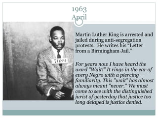 1963
April
Martin Luther King is arrested and
jailed during anti-segregation
protests. He writes his “Letter
from a Birmingham Jail.”
For years now I have heard the
word "Wait!" It rings in the ear of
every Negro with a piercing
familiarity. This "wait" has almost
always meant "never." We must
come to see with the distinguished
jurist of yesterday that justice too
long delayed is justice denied.
 