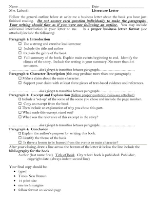 Name ________________________________________ Date _________________________
Mrs. Labuski Literature Letter
Follow the general outline below at write me a business letter about the book you have just
finished reading. Do not answer each question individually to make the paragraphs.
Your writing should flow as if you were not following an outline. You may include
additional information in your letter to me. In a proper business letter format (see
attached) include the following:
Paragraph 1: Introduction
 Use a strong and creative lead sentence
 Include the title and author
 Explain the genre of the book
 Full summary of the book. Explain main events beginning to end. Identify the
climax of the story. Include the setting in your summary. No more than 5-6
sentences.
………………….….don’t forget to transition between paragraphs…………………………
Paragraph 2: Character Description (this may produce more than one paragraph)
 Make a claim about the main character.
 Support your claim with at least three pieces of text-based evidence and references.
………………….….don’t forget to transition between paragraphs…………………………
Paragraph 3: Excerpt and Explanation (follow proper quotation rules-see attached)
 Include a “set-up” of the scene of the scene you chose and include the page number.
 Copy an excerpt from the book
 Then include an explanation of why you chose this part.
 What made this excerpt stand out?
 What was the relevance of this excerpt in the story?
………………….….don’t forget to transition between paragraphs…………………………
Paragraph 4: Conclusion
 Explain the author’s purpose for writing this book.
 Identify the theme of the book
 Is there a lesson to be learned from the events or main character?
After your closing, draw a line across the bottom of the letter & below the line include the
bibliography for the book
Author (last name first). Title of Book. City where book is published: Publisher,
copyright date. (always indent second line)
Your final copy should be:
• typed
• Times New Roman
• 14 point size
• one inch margins
• follow format on second page
 